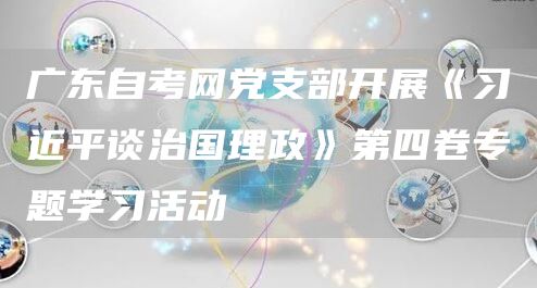 广东自考网党支部开展《习近平谈治国理政》第四卷专题学习活动(图1)