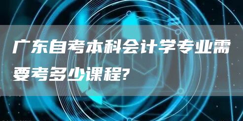 广东自考本科会计学专业需要考多少课程?
