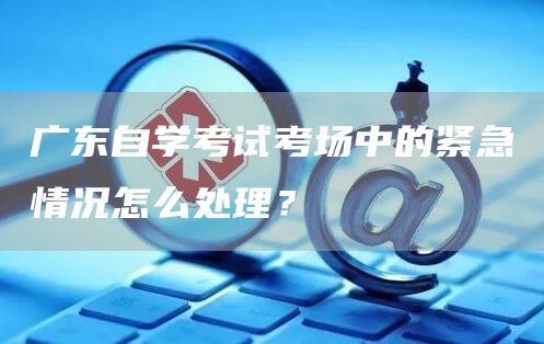 广东自学考试考场中的紧急情况怎么处理？