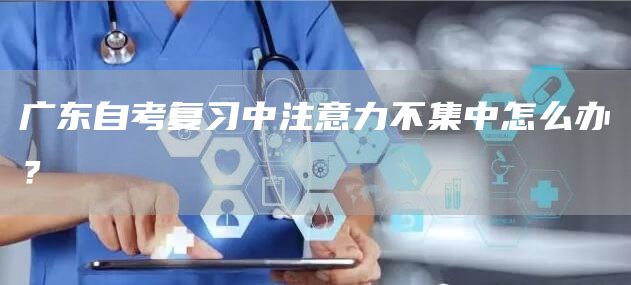 广东自考复习中注意力不集中怎么办？