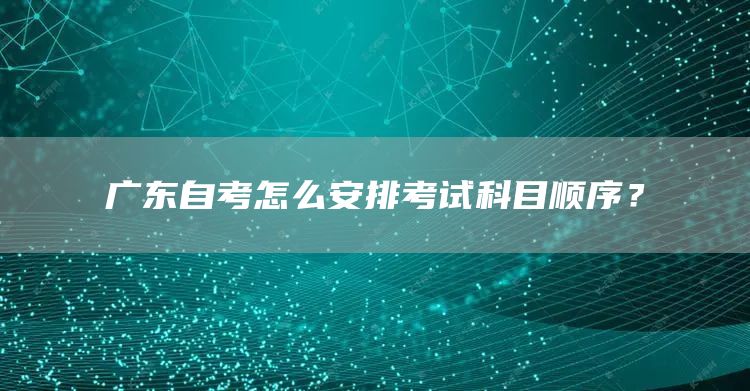 广东自考怎么安排考试科目顺序？