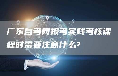 广东自考网报考实践考核课程时需要注意什么?