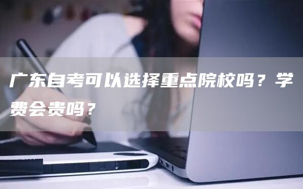 广东自考可以选择重点院校吗？学费会贵吗？
