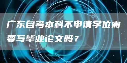 广东自考本科不申请学位需要写毕业论文吗？