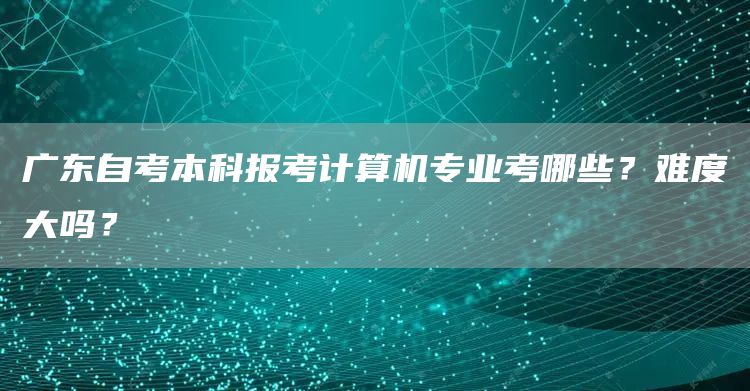 广东自考本科报考计算机专业考哪些？难度大吗？(图1)