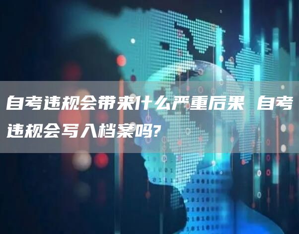 自考违规会带来什么严重后果 自考违规会写入档案吗?