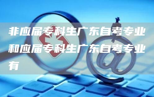 非应届专科生广东自考专业和应届专科生广东自考专业有