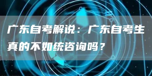 广东自考解说：广东自考生真的不如统咨询吗？
