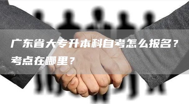 广东省大专升本科自考怎么报名？考点在哪里？