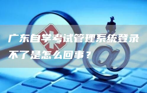 广东自学考试管理系统登录不了是怎么回事？