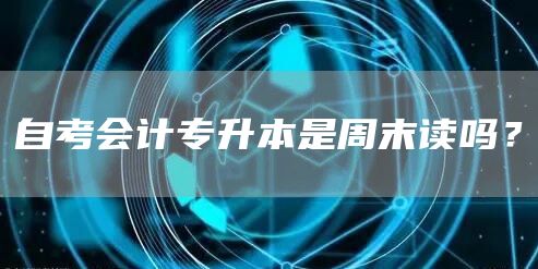 自考会计专升本是周末读吗？(图1)