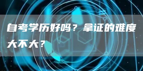自考学历好吗？拿证的难度大不大？(图1)