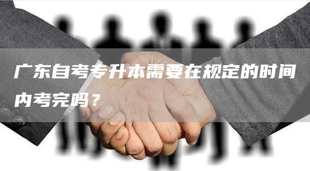 广东自考专升本需要在规定的时间内考完吗？