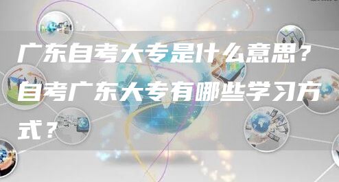 广东自考大专是什么意思？自考广东大专有哪些学习方式？