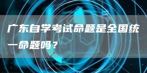 广东自学考试命题是全国统一命题吗？
