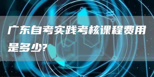 广东自考实践考核课程费用是多少?