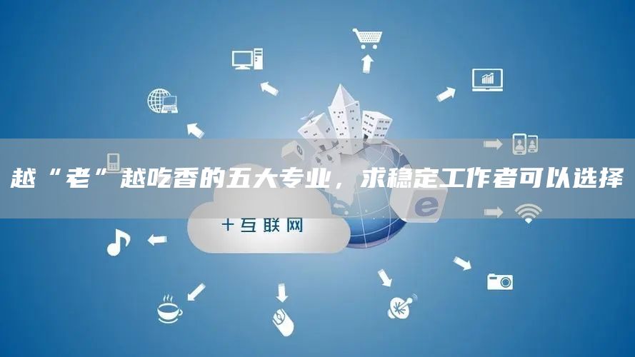越“老”越吃香的五大专业，求稳定工作者可以选择