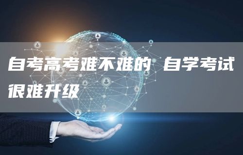 自考高考难不难的 自学考试很难升级