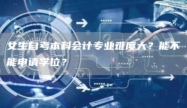 女生自考本科会计专业难度大？能不能申请学位？