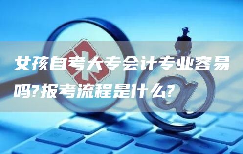 女孩自考大专会计专业容易吗?报考流程是什么?