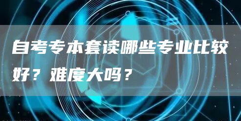 自考专本套读哪些专业比较好？难度大吗？