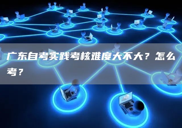 广东自考实践考核难度大不大？怎么考？