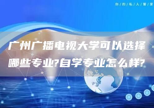 广州广播电视大学可以选择哪些专业?自学专业怎么样?