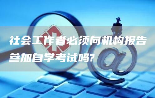 社会工作者必须向机构报告参加自学考试吗?(图1)
