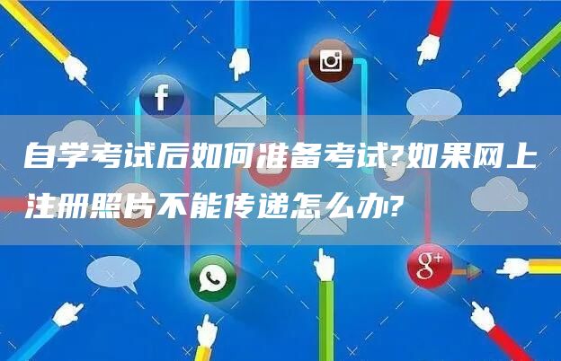 自学考试后如何准备考试?如果网上注册照片不能传递怎么办?