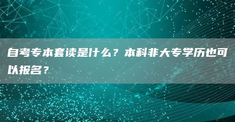 自考专本套读是什么？本科非大专学历也可以报名？