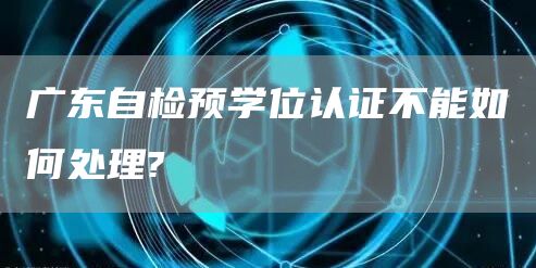 广东自检预学位认证不能如何处理?