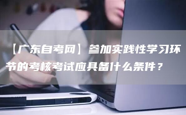 【广东自考网】参加实践性学习环节的考核考试应具备什么条件？
