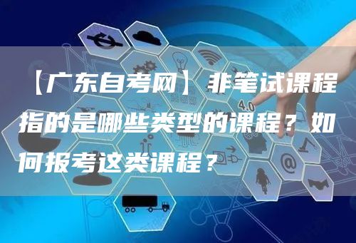 【广东自考网】非笔试课程指的是哪些类型的课程？如何报考这类课程？(图1)