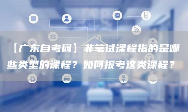 【广东自考网】非笔试课程指的是哪些类型的课程？如何报考这类课程？