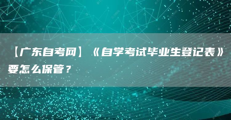 【广东自考网】《自学考试毕业生登记表》要怎么保管？