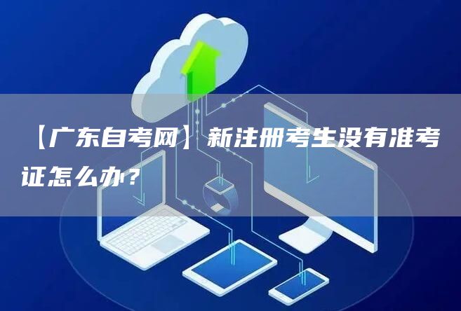 【广东自考网】新注册考生没有准考证怎么办？