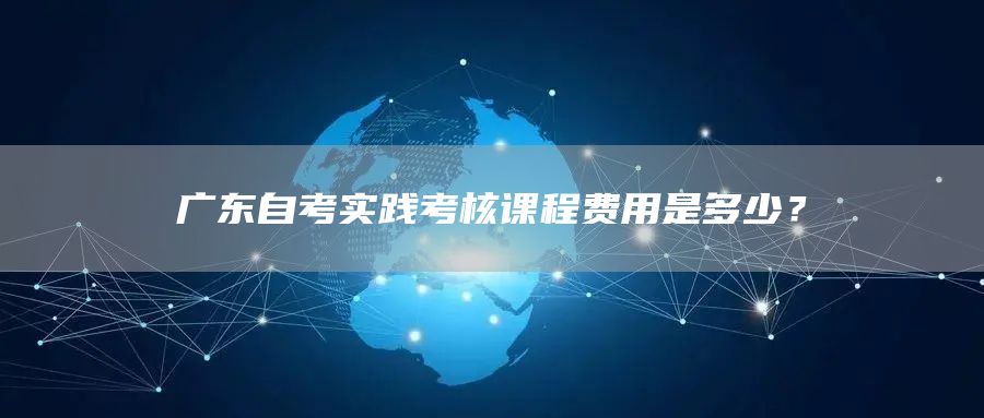 广东自考实践考核课程费用是多少？