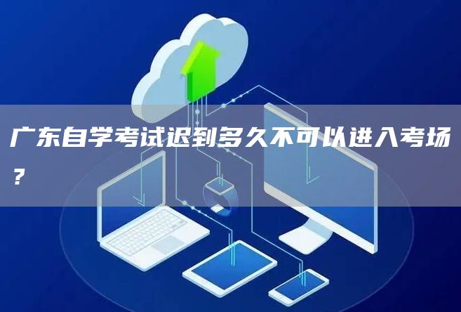 广东自学考试迟到多久不可以进入考场？