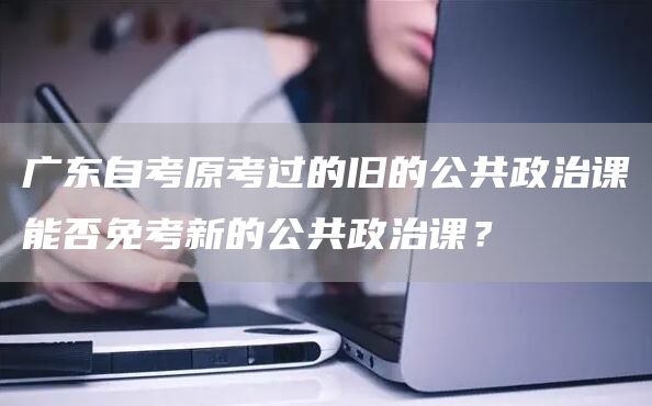 广东自考原考过的旧的公共政治课能否免考新的公共政治课？(图1)