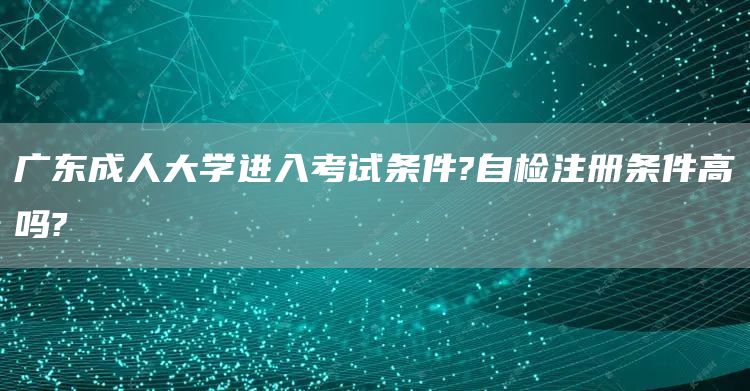 广东成人大学进入考试条件?自检注册条件高吗?