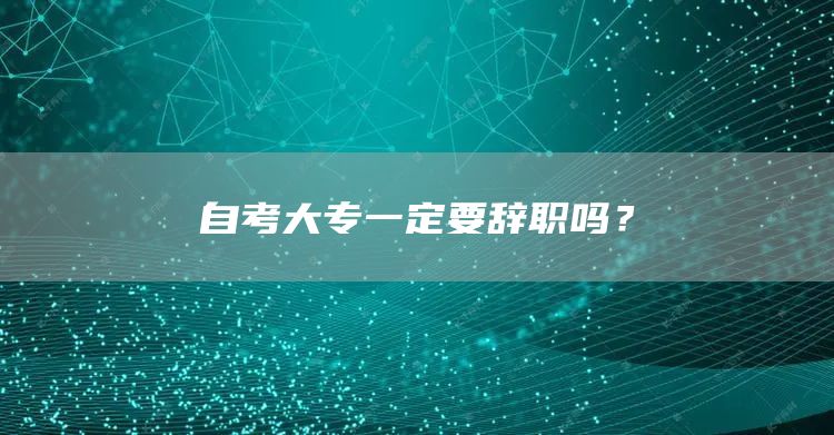 自考大专一定要辞职吗？(图1)