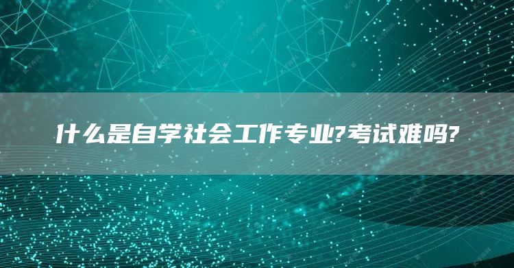 什么是自学社会工作专业?考试难吗?(图1)