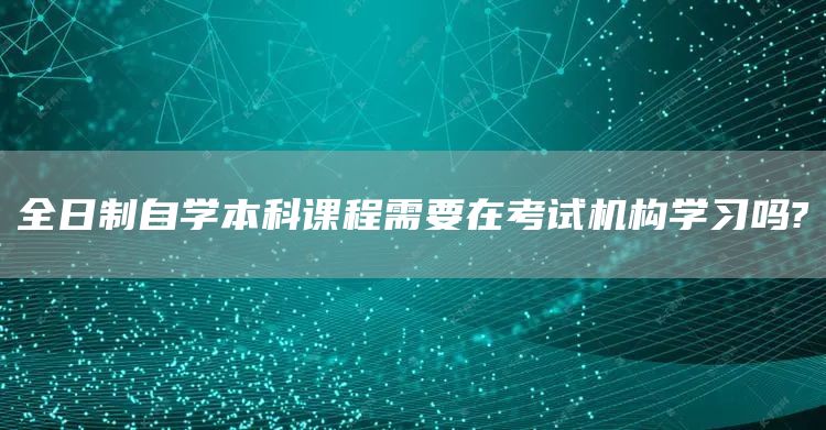 全日制自学本科课程需要在考试机构学习吗?(图1)