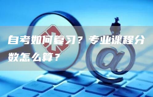 自考如何复习？专业课程分数怎么算？