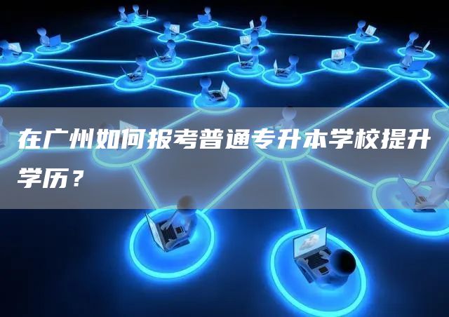 在广州如何报考普通专升本学校提升学历？