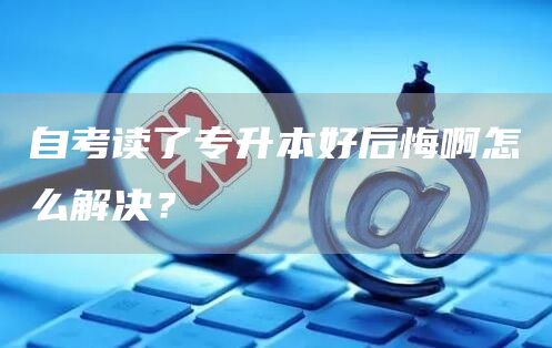 自考读了专升本好后悔啊怎么解决？