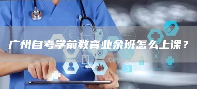 广州自考学前教育业余班怎么上课？