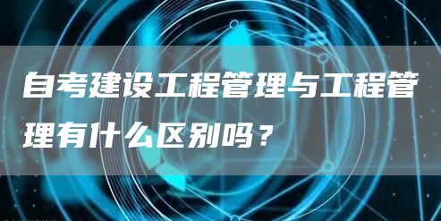 自考建设工程管理与工程管理有什么区别吗？