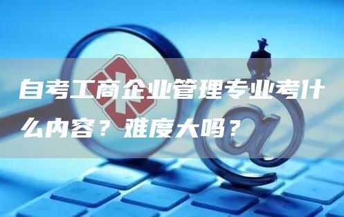 自考工商企业管理专业考什么内容？难度大吗？
