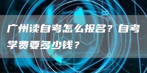 广州读自考怎么报名？自考学费要多少钱？